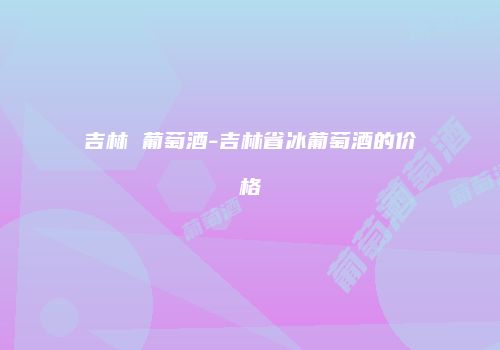 吉林 葡萄酒-吉林省冰葡萄酒的价格