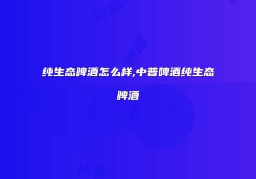 纯生态啤酒怎么样,中普啤酒纯生态啤酒