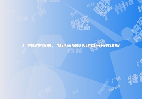 广州购物指南：特色商品购买地点与方式详解