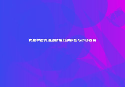 揭秘中国啤酒酒精度低的原因与市场逻辑