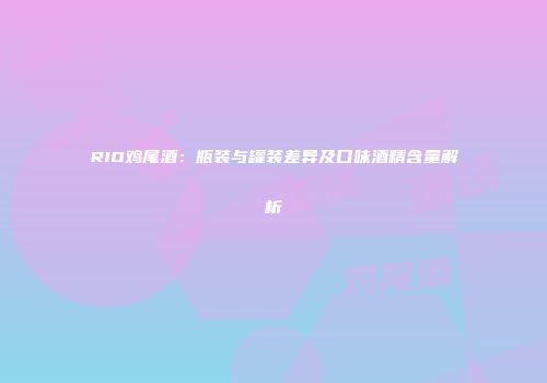 RIO鸡尾酒：瓶装与罐装差异及口味酒精含量解析