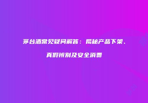 茅台酒常见疑问解答：揭秘产品下架、真假辨别及安全消费