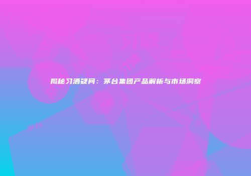 揭秘习酒疑问：茅台集团产品解析与市场洞察