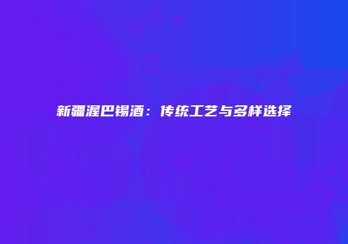 新疆渥巴锡酒：传统工艺与多样选择
