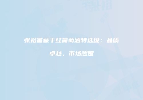 张裕窖藏干红葡萄酒特选级：品质卓越，市场翘楚