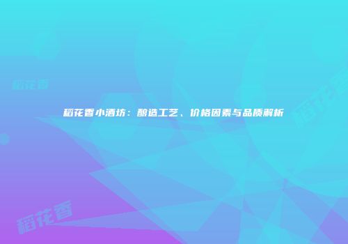 稻花香小酒坊：酿造工艺、价格因素与品质解析