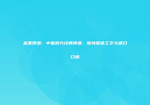 金星啤酒：中国南方经典啤酒，独特酿造工艺与适口口感