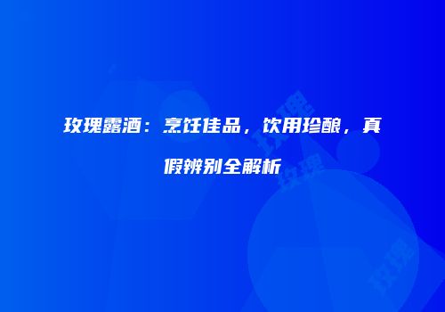 玫瑰露酒：烹饪佳品，饮用珍酿，真假辨别全解析