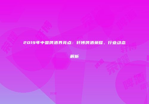 2019年中国啤酒界亮点：轩博啤酒荣耀、行业动态解析
