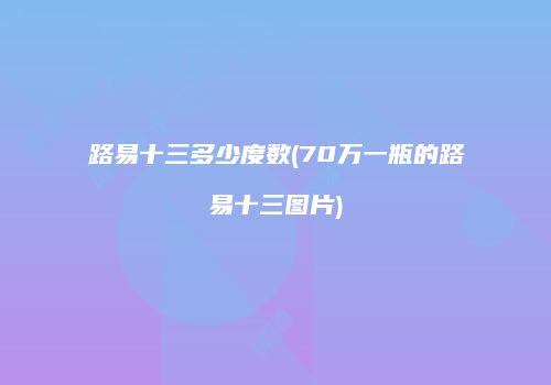 路易十三多少度数(70万一瓶的路易十三图片)