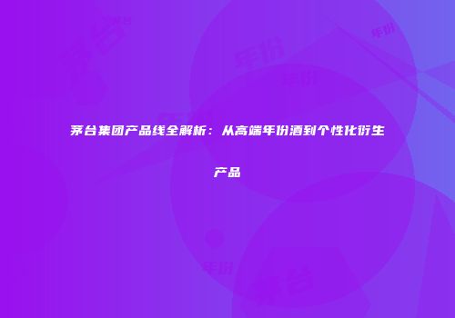 茅台集团产品线全解析：从高端年份酒到个性化衍生产品