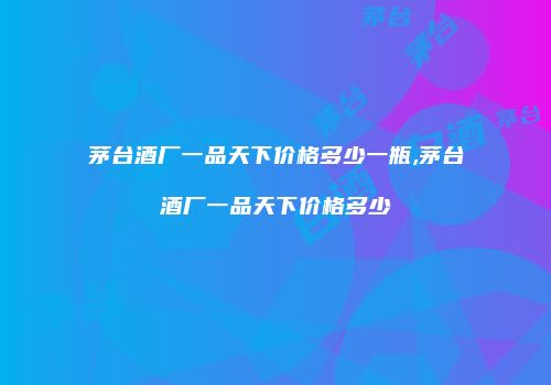 茅台酒厂一品天下价格多少一瓶,茅台酒厂一品天下价格多少