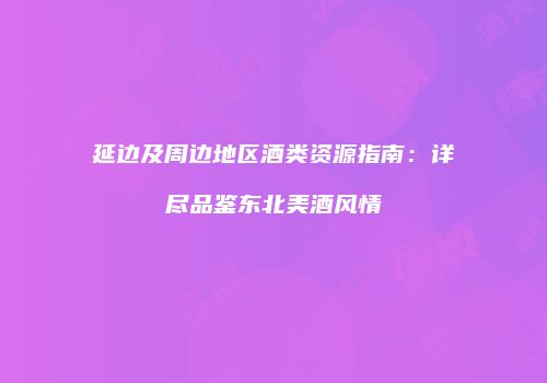 延边及周边地区酒类资源指南：详尽品鉴东北美酒风情