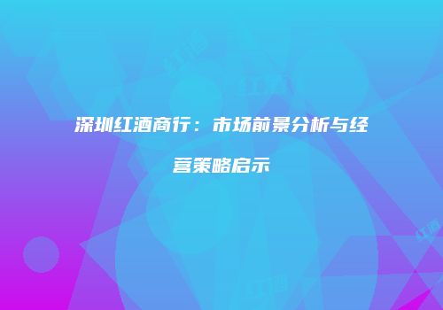深圳红酒商行：市场前景分析与经营策略启示