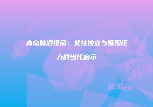 青岛啤酒视角：女性独立与婚姻压力的当代启示