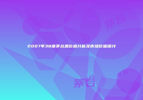 2007年38度茅台酒价格分析及市场价值探讨