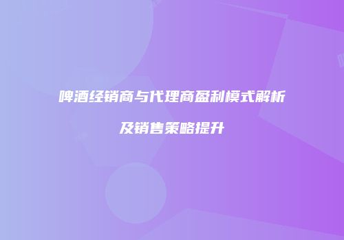 啤酒经销商与代理商盈利模式解析及销售策略提升