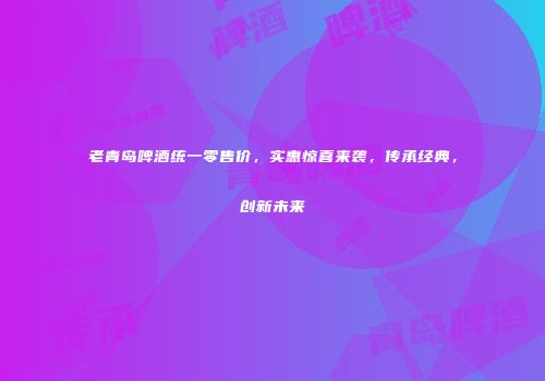老青岛啤酒统一零售价，实惠惊喜来袭，传承经典，创新未来