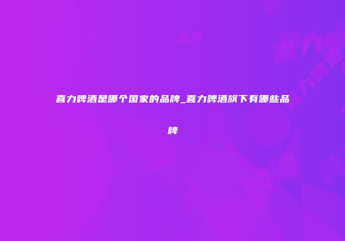 喜力啤酒是哪个国家的品牌_喜力啤酒旗下有哪些品牌
