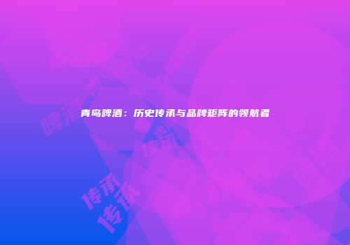 青岛啤酒：历史传承与品牌矩阵的领航者