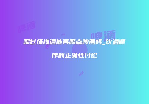 喝过扬梅酒能再喝点啤酒吗_饮酒顺序的正确性讨论