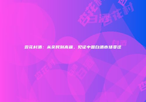 杏花村酒：从亲民到高端，见证中国白酒市场变迁