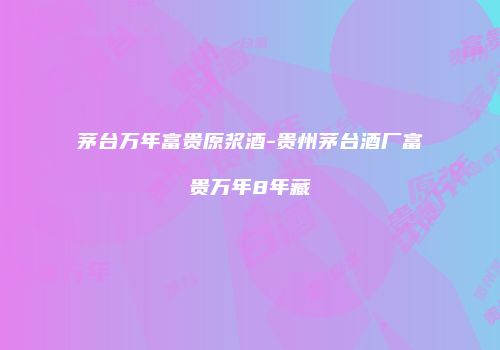茅台万年富贵原浆酒-贵州茅台酒厂富贵万年8年藏