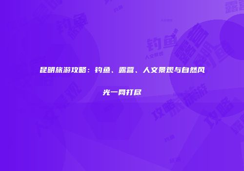 昆明旅游攻略：钓鱼、露营、人文景观与自然风光一网打尽