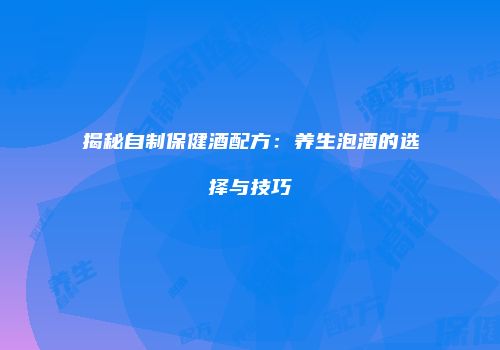 揭秘自制保健酒配方：养生泡酒的选择与技巧
