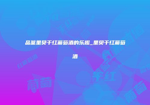 品鉴里贝干红葡萄酒的乐趣_里贝干红葡萄酒