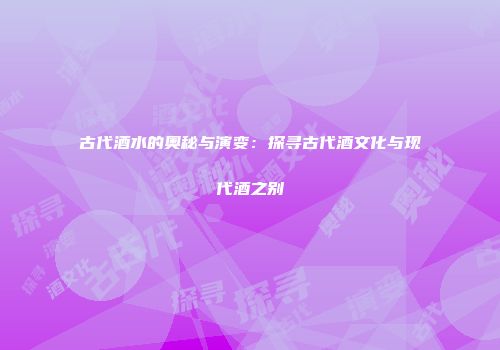 古代酒水的奥秘与演变：探寻古代酒文化与现代酒之别