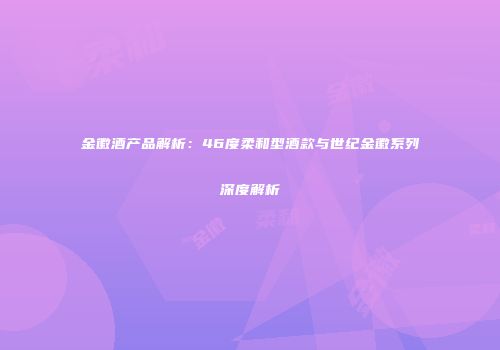 金徽酒产品解析：46度柔和型酒款与世纪金徽系列深度解析