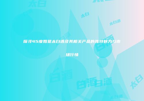 探寻45度如意太白酒及其相关产品的独特魅力与市场行情