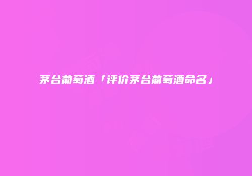 茅台葡萄酒「评价茅台葡萄酒命名」