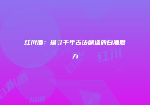 红川酒：探寻千年古法酿造的白酒魅力
