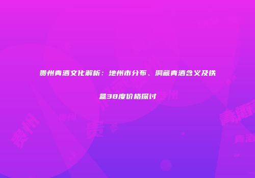 贵州青酒文化解析：地州市分布、洞藏青酒含义及铁盒38度价格探讨