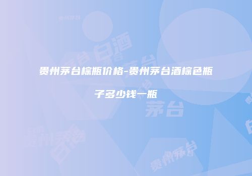 贵州茅台棕瓶价格-贵州茅台酒棕色瓶子多少钱一瓶