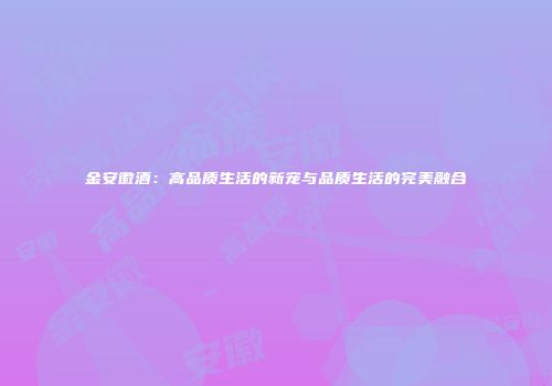 金安徽酒：高品质生活的新宠与品质生活的完美融合