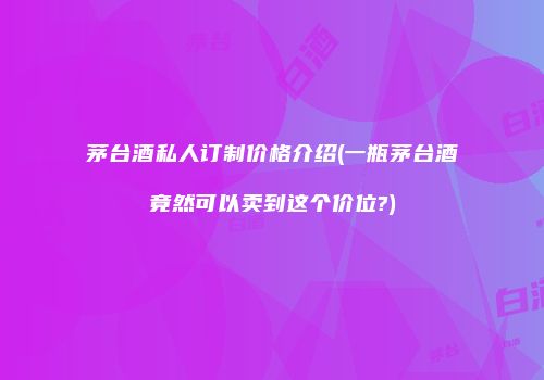 茅台酒私人订制价格介绍(一瓶茅台酒竟然可以卖到这个价位?)