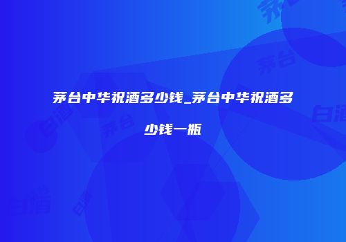 茅台中华祝酒多少钱_茅台中华祝酒多少钱一瓶