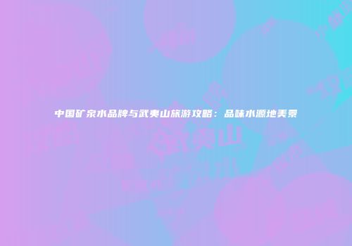 中国矿泉水品牌与武夷山旅游攻略：品味水源地美景