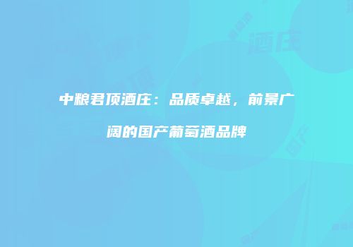 中粮君顶酒庄：品质卓越，前景广阔的国产葡萄酒品牌