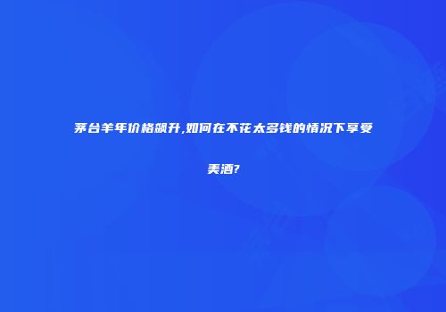 茅台羊年价格飙升,如何在不花太多钱的情况下享受美酒?