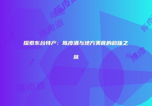 探索东台特产：陈皮酒与地方美食的韵味之旅