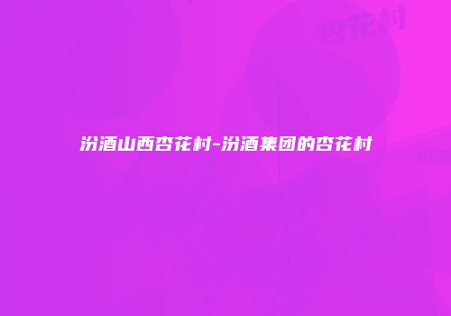 汾酒山西杏花村-汾酒集团的杏花村