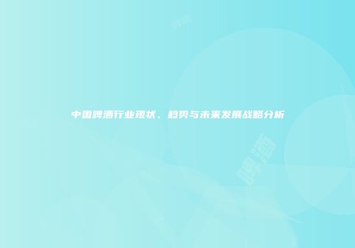 中国啤酒行业现状、趋势与未来发展战略分析