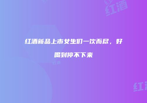 红酒新品上市女生们一饮而尽，好喝到停不下来