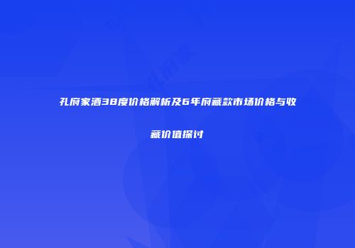 孔府家酒38度价格解析及6年府藏款市场价格与收藏价值探讨