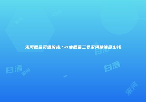 宋河鹿邑贡酒价格,50度鹿邑二号宋河粮液多少钱