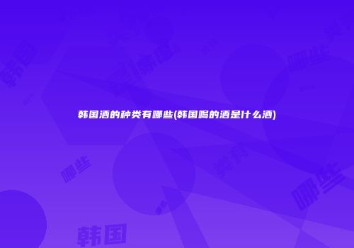 韩国酒的种类有哪些(韩国喝的酒是什么酒)